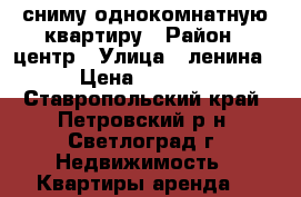 сниму однокомнатную квартиру › Район ­ центр › Улица ­ ленина › Цена ­ 5 000 - Ставропольский край, Петровский р-н, Светлоград г. Недвижимость » Квартиры аренда   